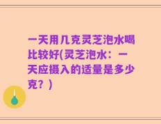 一天用几克灵芝泡水喝比较好(灵芝泡水：一天应摄入的适量是多少克？)