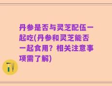 丹参是否与灵芝配伍一起吃(丹参和灵芝能否一起食用？相关注意事项需了解)