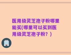 医用级灵芝孢子粉哪里能买(哪里可以买到医用级灵芝孢子粉？)