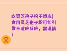 吃灵芝孢子粉不适应(食用灵芝孢子粉可能引发不适应反应，需谨慎)