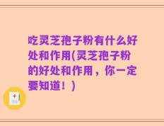 吃灵芝孢子粉有什么好处和作用(灵芝孢子粉的好处和作用，你一定要知道！)