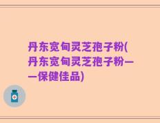 丹东宽甸灵芝孢子粉(丹东宽甸灵芝孢子粉——保健佳品)