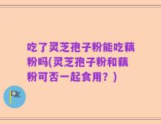 吃了灵芝孢子粉能吃藕粉吗(灵芝孢子粉和藕粉可否一起食用？)