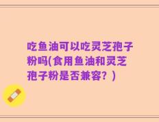 吃鱼油可以吃灵芝孢子粉吗(食用鱼油和灵芝孢子粉是否兼容？)