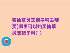 买仙草灵芝孢子粉去哪买(哪里可以购买仙草灵芝孢子粉？)
