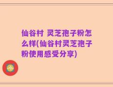 仙谷村 灵芝孢子粉怎么样(仙谷村灵芝孢子粉使用感受分享)