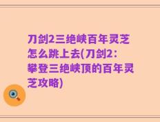 刀剑2三绝峡百年灵芝怎么跳上去(刀剑2：攀登三绝峡顶的百年灵芝攻略)