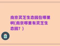 南京灵芝生态园在哪里啊(南京哪里有灵芝生态园？)