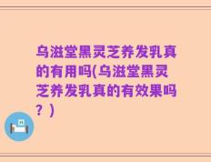 乌滋堂黑灵芝养发乳真的有用吗(乌滋堂黑灵芝养发乳真的有效果吗？)