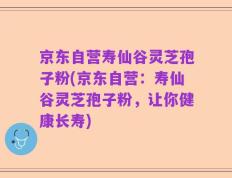 京东自营寿仙谷灵芝孢子粉(京东自营：寿仙谷灵芝孢子粉，让你健康长寿)