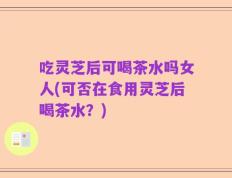 吃灵芝后可喝茶水吗女人(可否在食用灵芝后喝茶水？)