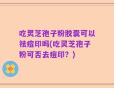 吃灵芝孢子粉胶囊可以祛痘印吗(吃灵芝孢子粉可否去痘印？)