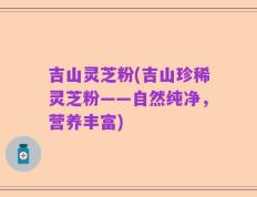 吉山灵芝粉(吉山珍稀灵芝粉——自然纯净，营养丰富)