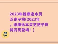 2023年维康逸本灵芝孢子粉(2023年，维康逸本灵芝孢子粉将闪亮登场！)