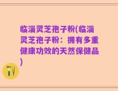 临淄灵芝孢子粉(临淄灵芝孢子粉：拥有多重健康功效的天然保健品)