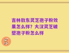 吉林敖东灵芝孢子粉效果怎么样？大汉灵芝破壁孢子粉怎么样