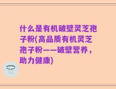 什么是有机破壁灵芝孢子粉(高品质有机灵芝孢子粉——破壁营养，助力健康)