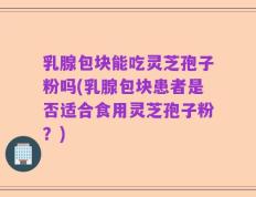 乳腺包块能吃灵芝孢子粉吗(乳腺包块患者是否适合食用灵芝孢子粉？)