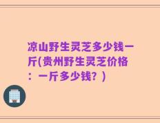 凉山野生灵芝多少钱一斤(贵州野生灵芝价格：一斤多少钱？)