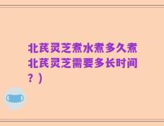 北芪灵芝煮水煮多久煮北芪灵芝需要多长时间？)