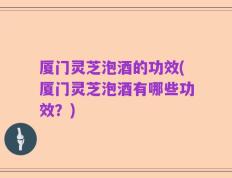 厦门灵芝泡酒的功效(厦门灵芝泡酒有哪些功效？)
