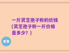 一斤灵芝孢子粉的价钱(灵芝孢子粉一斤价格是多少？)