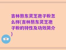 吉林熬东灵芝孢子粉怎么样(吉林熬东灵芝孢子粉的特性及功效简介)