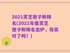 2021灵芝孢子粉排名(2021年度灵芝孢子粉排名出炉，你买对了吗？)