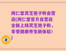 同仁堂灵芝孢子粉自营店(同仁堂官方自营店全新上线灵芝孢子粉，享受健康养生新体验！)