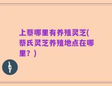 上蔡哪里有养殖灵芝(蔡氏灵芝养殖地点在哪里？)