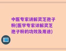 中医专家讲解灵芝孢子粉(医学专家详解灵芝孢子粉的功效及用途)