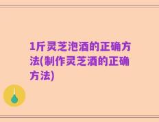 1斤灵芝泡酒的正确方法(制作灵芝酒的正确方法)