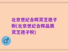 北京世纪合辉灵芝孢子粉(北京世纪合辉品质灵芝孢子粉)