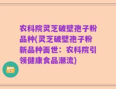 农科院灵芝破壁孢子粉品种(灵芝破壁孢子粉新品种面世：农科院引领健康食品潮流)