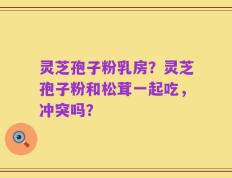 灵芝孢子粉乳房？灵芝孢子粉和松茸一起吃，冲突吗？