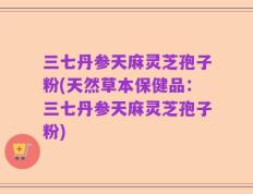 三七丹参天麻灵芝孢子粉(天然草本保健品：三七丹参天麻灵芝孢子粉)