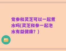党参和灵芝可以一起煮水吗(灵芝和参一起泡水有益健康？)
