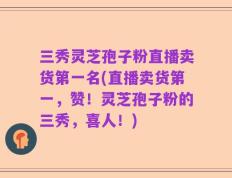 三秀灵芝孢子粉直播卖货第一名(直播卖货第一，赞！灵芝孢子粉的三秀，喜人！)