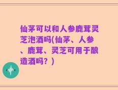 仙茅可以和人参鹿茸灵芝泡酒吗(仙茅、人参、鹿茸、灵芝可用于酿造酒吗？)