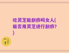 吃灵芝能刮痧吗女人(能否用灵芝进行刮痧？)