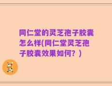 同仁堂的灵芝孢子胶囊怎么样(同仁堂灵芝孢子胶囊效果如何？)