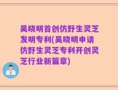 吴晓明首创仿野生灵芝发明专利(吴晓明申请仿野生灵芝专利开创灵芝行业新篇章)