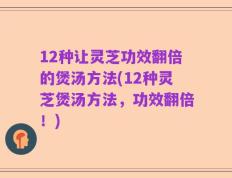 12种让灵芝功效翻倍的煲汤方法(12种灵芝煲汤方法，功效翻倍！)