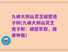 九峰大别山灵芝破壁孢子粉(九峰大别山灵芝孢子粉：破壁萃取，健康神器)