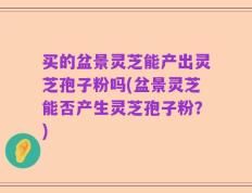 买的盆景灵芝能产出灵芝孢子粉吗(盆景灵芝能否产生灵芝孢子粉？)