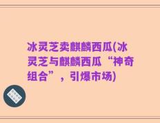 冰灵芝卖麒麟西瓜(冰灵芝与麒麟西瓜“神奇组合”，引爆市场)