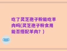吃了灵芝孢子粉能吃羊肉吗(灵芝孢子粉食用能否搭配羊肉？)