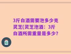 3斤白酒需要泡多少克灵芝(灵芝泡酒：3斤白酒所需重量是多少？
