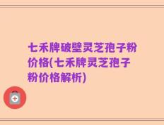 七禾牌破壁灵芝孢子粉价格(七禾牌灵芝孢子粉价格解析)