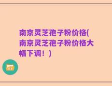 南京灵芝孢子粉价格(南京灵芝孢子粉价格大幅下调！)
